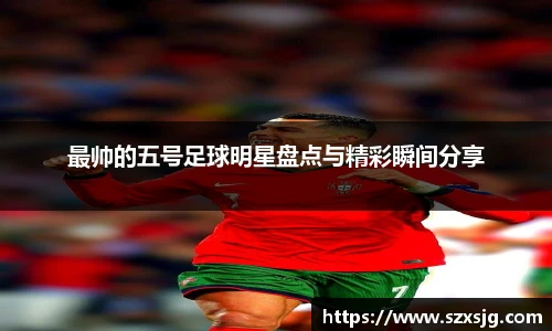 最帅的五号足球明星盘点与精彩瞬间分享